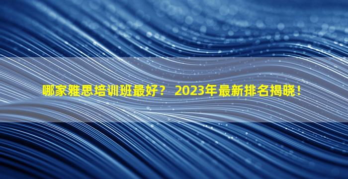 哪家雅思培训班最好？ 2023年最新排名揭晓！